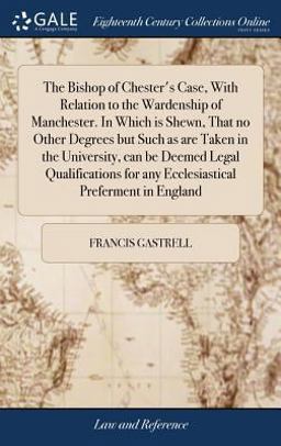 The Bishop of Chester's Case, with Relation to the Wardenship of Manchester. in Which Is Shewn, That No Other Degrees but Such As Are Taken in the University, Can Be Deemed Legal Qualifications for Any Ecclesiastical Preferment in England The Bishop of Chester's Case, with Relation to the Wardenship of Manchester. in Which Is Shewn, That No Other Degrees but Such As Are Taken in the University, Can Be Deemed Legal Qualifications for Any Ecclesiastical Preferment in England
