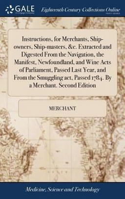 Instructions, for Merchants, Ship-Owners, Ship-Masters, &C. Extracted and Digested from the Navigation, the Manifest, Newfoundland, and Wine Acts of Parliament, Passed Last Year, and from the Smuggling Act, Passed 1784. by a Merchant. Second Edition
