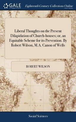 Liberal Thoughts on the Present Dilapidation of Church-Houses; or, an Equitable Scheme for Its Prevention. by Robert Wilson, M. A. Canon of Wells Liberal Thoughts on the Present Dilapidation of Church-Houses; or, an Equitable Scheme for Its Prevention. by Robert Wilson, M. A. Canon of Wells