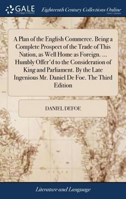 A Plan of the English Commerce. Being a Complete Prospect of the Trade of This Nation, As Well Home As Foreign... . Humbly Offer'd to the Consideration of King and Parliament. by the Late Ingenious Mr. Daniel de Foe. the Third Edition