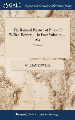 The Rational Practice of Physic of William Rowley, ... in Four Volumes... . of 4; Volume 1