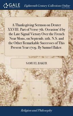 A Thanksgiving Sermon on Deuter XXVIII. Part of Verse 7th. Occasion'd by the Late Signal Victory over the French near Mons, on Septemb. 11th. N. S. and the Other Remarkable Successes of This Present Year 1709. by Samuel Baker