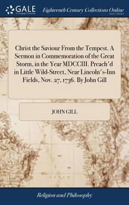 Christ the Saviour from the Tempest. a Sermon in Commemoration of the Great Storm, in the Year MDCCIII. Preach'd in Little Wild-Street, near Lincoln's-Inn Fields, Nov. 27, 1736. by John Gill Christ the Saviour from the Tempest. a Sermon in Commemoration of the Great Storm, in the Year MDCCIII. Preach'd in Little Wild-Street, near Lincoln's-Inn Fields, Nov. 27, 1736. by John Gill