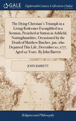 The Dying Christian's Triumph in a Living Redeemer Exemplified in a Sermon, Preached at Sutton in Ashfield, Nottinghamshire, Occasioned by the Death of Matthew Butcher, Jun. Who Departed This Life, December 10, 1777, Aged 22 Years. by John Barrett