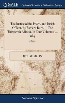 The Justice of the Peace, and Parish Officer. by Richard Burn, ... the Thirteenth Edition. in Four Volumes... . of 4; Volume 4