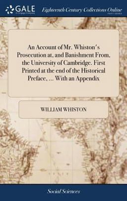 An Account of Mr. Whiston's Prosecution at, and Banishment from, the University of Cambridge. First Printed at the End of the Historical Preface, ... with an Appendix