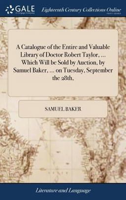 A Catalogue of the Entire and Valuable Library of Doctor Robert Taylor, ... Which Will Be Sold by Auction, by Samuel Baker, ... on Tuesday, September The 28th,
