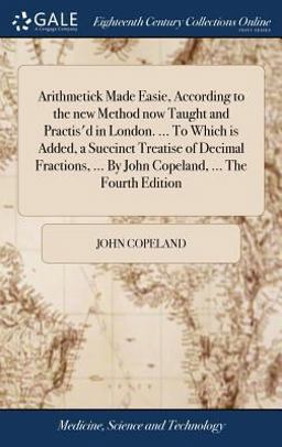 Arithmetick Made Easie, According to the New Method Now Taught and Practis'd in London... . to Which Is Added, a Succinct Treatise of Decimal Fractions, ... by John Copeland, ... the Fourth Edition