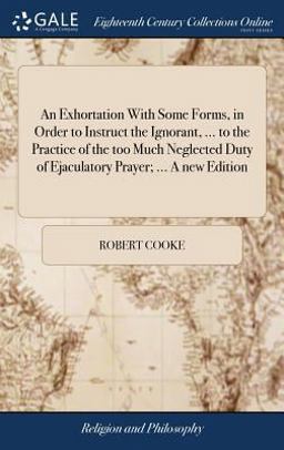 An Exhortation with Some Forms, in Order to Instruct the Ignorant, ... to the Practice of the Too Much Neglected Duty of Ejaculatory Prayer; ... a New Edition