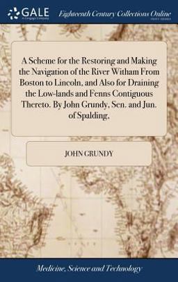 A Scheme for the Restoring and Making the Navigation of the River Witham from Boston to Lincoln, and Also for Draining the Low-Lands and Fenns Contiguous Thereto. by John Grundy, Sen. and Jun. of Spalding,