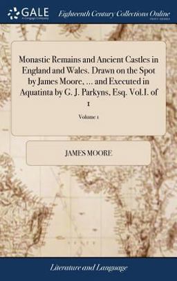 Monastic Remains and Ancient Castles in England and Wales. Drawn on the Spot by James Moore, ... and Executed in Aquatinta by G. J. Parkyns, Esq. Vol. I. of 1; Volume 1