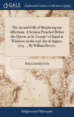The Sin and Folly of Misplacing Our Affections. a Sermon Preached Before the Queen, in St. George's Chapel at Windsor; on the 23d. Day of August, 1713, ... by William Reeves,