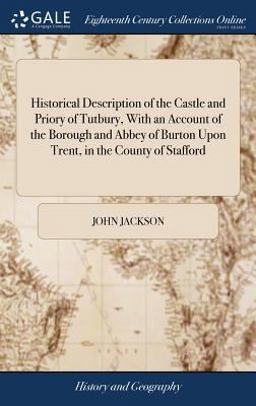 Historical Description of the Castle and Priory of Tutbury, with an Account of the Borough and Abbey of Burton upon Trent, in the County of Stafford