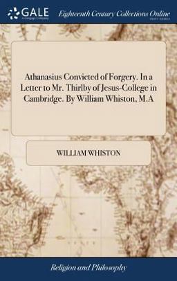 Athanasius Convicted of Forgery. in a Letter to Mr. Thirlby of Jesus-College in Cambridge. by William Whiston, M. a
