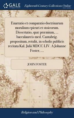 Enarratio et Comparatio Doctrinarum Moralium Epicuri et Stoicorum. Dissertatio, Quæ Præmium, ... Baccalaureis Med. Cantabrig. Propositum, Retulit, in Scholis Publicis Recitata Kal. Julii MDCC LIV. a Johanne Foster, ...