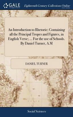 An Introduction to Rhetoric; Containing All the Principal Tropes and Figures, in English Verse; ... for the Use of Schools. by Daniel Turner, A. M An Introduction to Rhetoric; Containing All the Principal Tropes and Figures, in English Verse; ... for the Use of Schools. by Daniel Turner, A. M