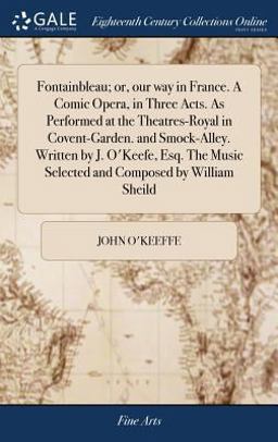 Fontainbleau; or, Our Way in France. a Comic Opera, in Three Acts. As Performed at the Theatres-Royal in Covent-Garden. and Smock-Alley. Written by J. o'Keefe, Esq. the Music Selected and Composed by William Sheild