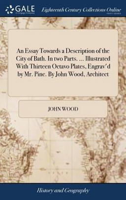 An Essay Towards a Description of the City of Bath. in Two Parts... . Illustrated with Thirteen Octavo Plates, Engrav'd by Mr. Pine. by John Wood, Architect An Essay Towards a Description of the City of Bath. in Two Parts... . Illustrated with Thirteen Octavo Plates, Engrav'd by Mr. Pine. by John Wood, Architect