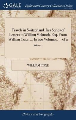 Travels in Switzerland. in a Series of Letters to William Melmoth, Esq. from William Coxe, ... in Two Volumes... . of 2; Volume 1