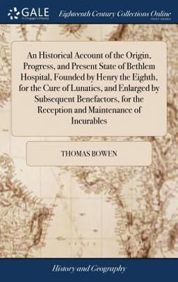 An Historical Account of the Origin, Progress, and Present State of Bethlem Hospital, Founded by Henry the Eighth, for the Cure of Lunatics, and Enlarged by Subsequent Benefactors, for the Reception and Maintenance of Incurables An Historical Account of the Origin, Progress, and Present State of Bethlem Hospital, Founded by Henry the Eighth, for the Cure of Lunatics, and Enlarged by Subsequent Benefactors, for the Reception and Maintenance of Incurables
