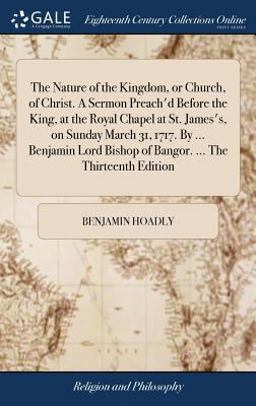 The Nature of the Kingdom, or Church, of Christ. a Sermon Preach'd Before the King, at the Royal Chapel at St. James's, on Sunday March 31, 1717. by ... Benjamin Lord Bishop of Bangor... . the Thirteenth Edition