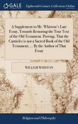 A Supplement to Mr. Whiston's Late Essay, Towards Restoring the True Text of the Old Testament. Proving, That the Canticles Is Not a Sacred Book of the Old Testament; ... by the Author of That Essay