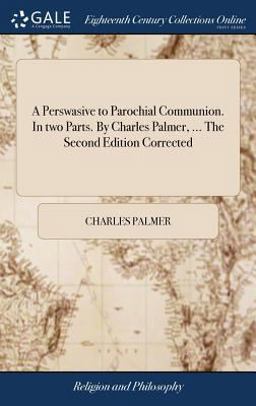A Perswasive to Parochial Communion. in Two Parts. by Charles Palmer, ... the Second Edition Corrected