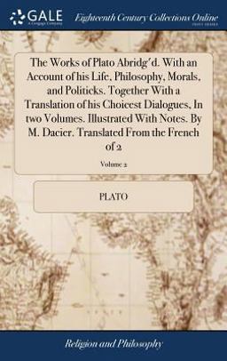 The Works of Plato Abridg'D. with an Account of His Life, Philosophy, Morals, and Politicks. Together with a Translation of His Choicest Dialogues, in Two Volumes. Illustrated with Notes. by M. Dacier. Translated from the French of 2; Volume 2