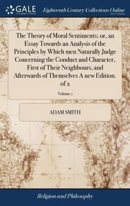 The Theory of Moral Sentiments; or, an Essay Towards an Analysis of the Principles by Which Men Naturally Judge Concerning the Conduct and Character, First of Their Neighbours, and Afterwards of Themselves a New Edition. of 2; Volume 1