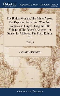 The Basket-Woman, the White Pigeon, the Orphans, Waste Not, Want Not, Forgive and Forget, Being the Fifth Volume of the Parent's Assistant, or Stories for Children. the Third Edition of 6; Volume 5