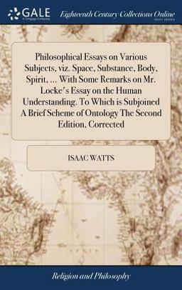 Philosophical Essays on Various Subjects, Viz. Space, Substance, Body, Spirit, ... with Some Remarks on Mr. Locke's Essay on the Human Understanding. to Which Is Subjoined a Brief Scheme of Ontology the Second Edition, Corrected