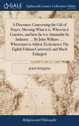 A Discourse Concerning the Gift of Prayer, Shewing What It Is, Wherein It Consists, and How Far It Is Attainable by Industry... . by John Wilkins... . Whereunto Is Added, Ecclesiastes the Eighth Edition Corrected, and Much Enlarged
