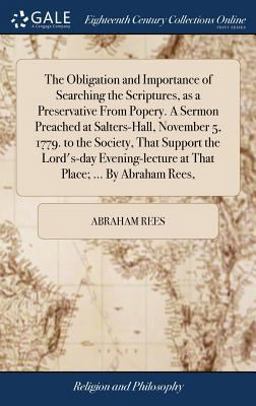The Obligation and Importance of Searching the Scriptures, As a Preservative from Popery. a Sermon Preached at Salters-Hall, November 5, 1779. to the Society, That Support the Lord's-Day Evening-Lecture at That Place; ... by Abraham Rees,