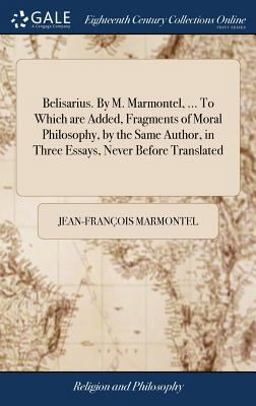 Belisarius. by M. Marmontel, ... to Which Are Added, Fragments of Moral Philosophy, by the Same Author, in Three Essays, Never Before Translated