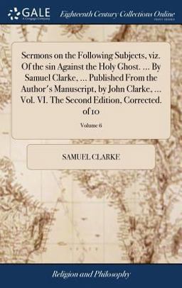 Sermons on the Following Subjects, Viz. of the Sin Against the Holy Ghost... . by Samuel Clarke, ... Published from the Author's Manuscript, by John Clarke, ... Vol. VI. the Second Edition, Corrected. of 10; Volume 6