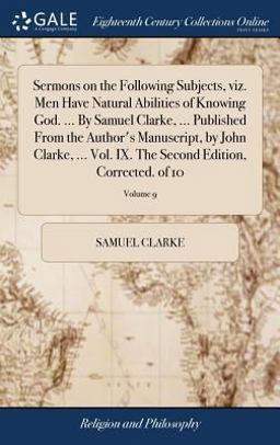 Sermons on the Following Subjects, Viz. Men Have Natural Abilities of Knowing God... . by Samuel Clarke, ... Published from the Author's Manuscript, by John Clarke, ... Vol. IX. the Second Edition, Corrected. of 10; Volume 9