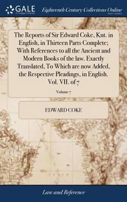 The Reports of Sir Edward Coke, Knt. in English, in Thirteen Parts Complete; with References to All the Ancient and Modern Books of the Law. Exactly Translated, to Which Are Now Added, the Respective Pleadings, in English. Vol. VII. of 7; Volume 7