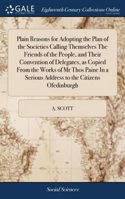 Plain Reasons for Adopting the Plan of the Societies Calling Themselves the Friends of the People, and Their Convention of Delegates, As Copied from the Works of MR Thos Paine in a Serious Address to the Citizens Ofedinburgh