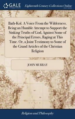 Bath-Kol. a Voice from the Wilderness. Being an Humble Attempt to Support the Sinking Truths of God, Against Some of the Principal Errors, Raging at This Time. or, a Joint Testimony to Some of the Grand Articles of the Christian Religion