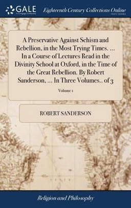 A Preservative Against Schism and Rebellion, in the Most Trying Times... . in a Course of Lectures Read in the Divinity School at Oxford, in the Time of the Great Rebellion. by Robert Sanderson, ... in Three Volumes. . of 3; Volume 1