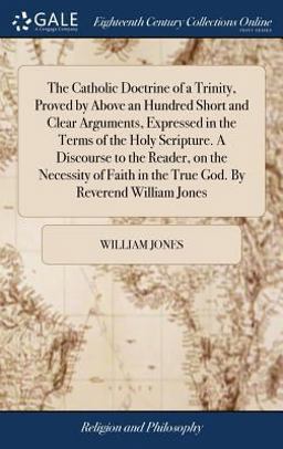 The Catholic Doctrine of a Trinity, Proved by above an Hundred Short and Clear Arguments, Expressed in the Terms of the Holy Scripture. a Discourse to the Reader, on the Necessity of Faith in the True God. by Reverend William Jones