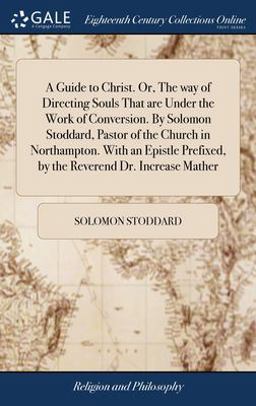A Guide to Christ. or, the Way of Directing Souls That Are under the Work of Conversion. by Solomon Stoddard, Pastor of the Church in Northampton. with an Epistle Prefixed, by the Reverend Dr. Increase Mather
