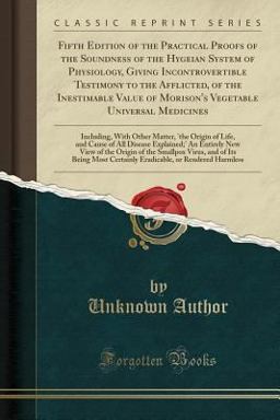 Fifth Edition of the Practical Proofs of the Soundness of the Hygeian System of Physiology, Giving Incontrovertible Testimony to the Afflicted, of the Inestimable Value of Morison's Vegetable Universal Medicines