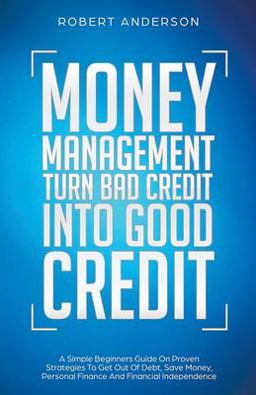 Money Management Turn Bad Credit into Good Credit a Simple Beginners Guide on Proven Strategies to Get Out of Debt, Save Money, Personal Finance and Financial Independence