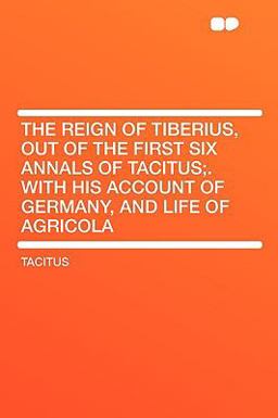 The Reign of Tiberius, Out of the First Six Annals of Tacitus; with His Account of Germany, and Life of Agricol The Reign of Tiberius, Out of the First Six Annals of Tacitus; with His Account of Germany, and Life of Agricol