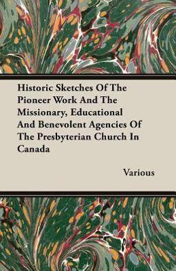 Historic Sketches of the Pioneer Work and the Missionary, Educational and Benevolent Agencies of the Presbyterian Church in Canad