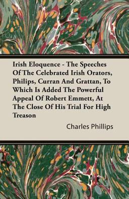 Irish Eloquence - the Speeches of the Celebrated Irish Orators, Philips, Curran and Grattan, to Which Is Added the Powerful Appeal of Robert Emmett