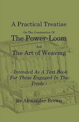 A Practical Treatise on the Construction of the Power-Loom and the Art of Weaving - Illustrated with Diagrams - Intended As a Text Book for Those Eng