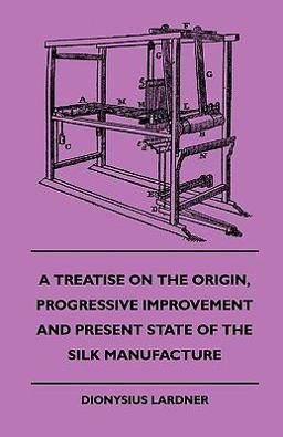 A Treatise on the Origin, Progressive Improvement and Present State of the Silk Manufacture A Treatise on the Origin, Progressive Improvement and Present State of the Silk Manufacture
