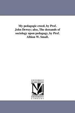 My Pedagogic Creed, by Prof John Dewey; Also, the Demands of Sociology upon Pedagogy, by Prof Albion W Small